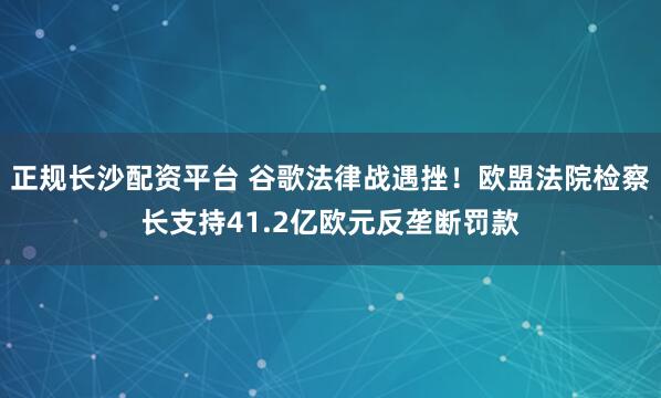 正规长沙配资平台 谷歌法律战遇挫！欧盟法院检察长支持41.2亿欧元反垄断罚款