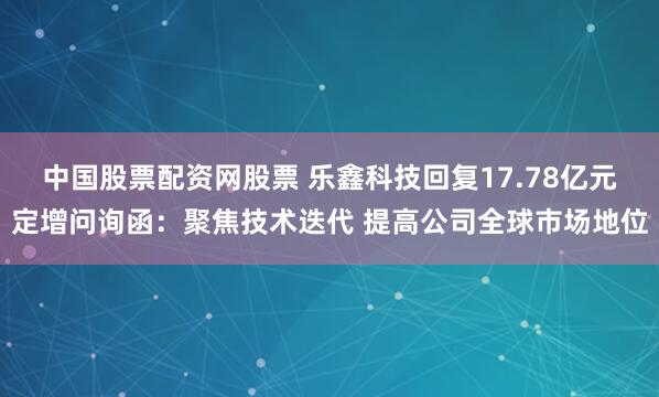 中国股票配资网股票 乐鑫科技回复17.78亿元定增问询函：聚焦技术迭代 提高公司全球市场地位