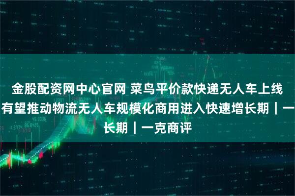 金股配资网中心官网 菜鸟平价款快递无人车上线预售，有望推动物流无人车规模化商用进入快速增长期｜一克商评