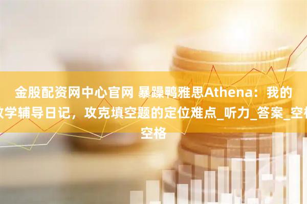 金股配资网中心官网 暴躁鸭雅思Athena：我的教学辅导日记，攻克填空题的定位难点_听力_答案_空格