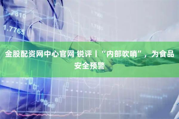 金股配资网中心官网 锐评丨“内部吹哨”，为食品安全预警