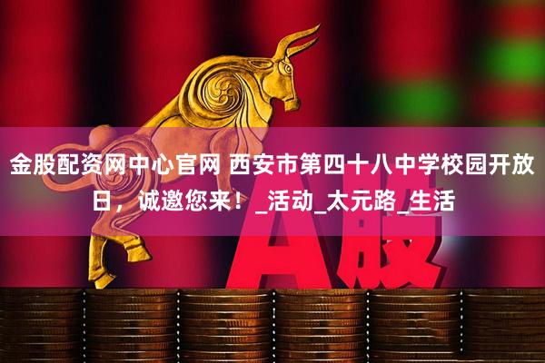金股配资网中心官网 西安市第四十八中学校园开放日，诚邀您来！_活动_太元路_生活
