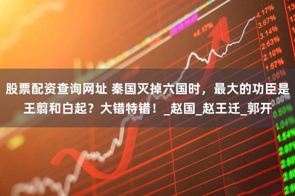 股票配资查询网址 秦国灭掉六国时，最大的功臣是王翦和白起？大错特错！_赵国_赵王迁_郭开