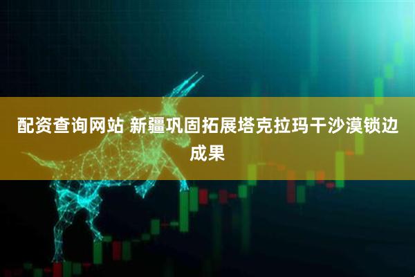 配资查询网站 新疆巩固拓展塔克拉玛干沙漠锁边成果