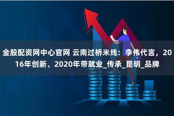 金股配资网中心官网 云南过桥米线：李伟代言，2016年创新、2020年带就业_传承_昆明_品牌