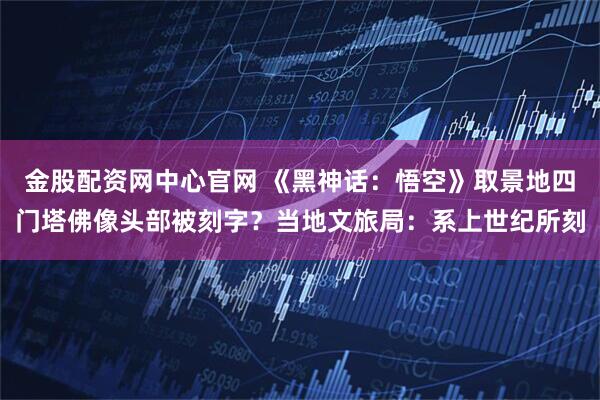 金股配资网中心官网 《黑神话：悟空》取景地四门塔佛像头部被刻字？当地文旅局：系上世纪所刻