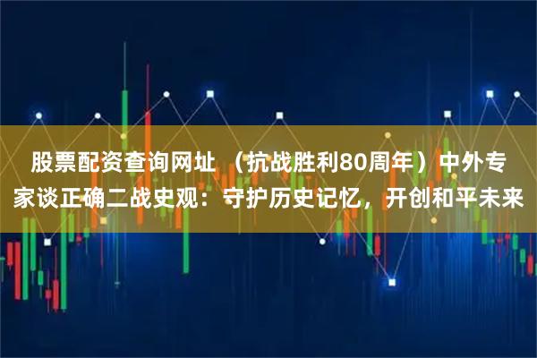 股票配资查询网址 （抗战胜利80周年）中外专家谈正确二战史观：守护历史记忆，开创和平未来