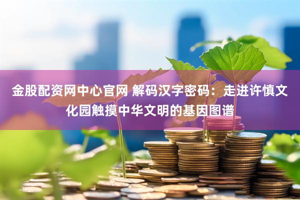金股配资网中心官网 解码汉字密码：走进许慎文化园触摸中华文明的基因图谱