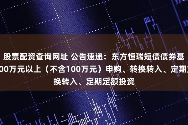 股票配资查询网址 公告速递：东方恒瑞短债债券基金暂停100万元以上（不含100万元）申购、转换转入、定期定额投资