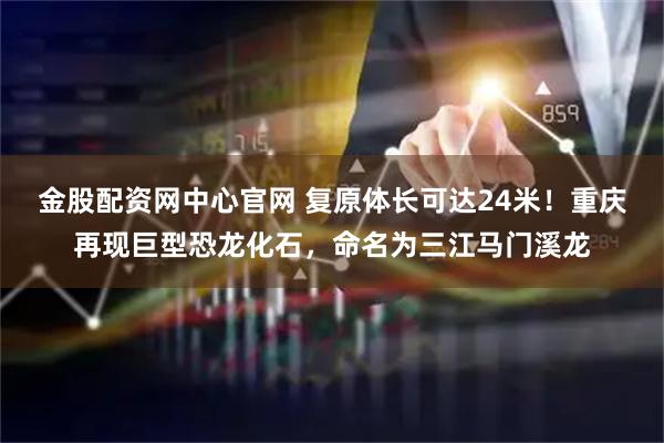 金股配资网中心官网 复原体长可达24米！重庆再现巨型恐龙化石，命名为三江马门溪龙