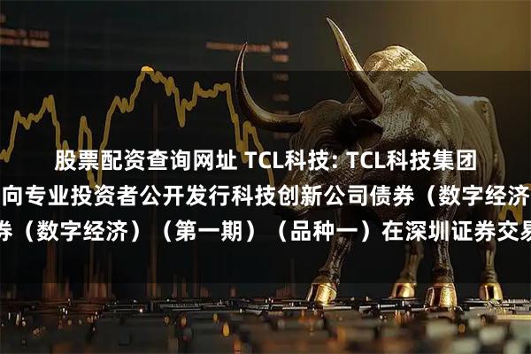 股票配资查询网址 TCL科技: TCL科技集团股份有限公司2025年面向专业投资者公开发行科技创新公司债券（数字经济）（第一期）（品种一）在深圳证券交易所上市的公告